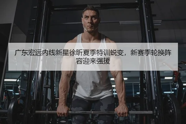广东宏远内线新星徐昕夏季特训蜕变，新赛季轮换阵容迎来强援